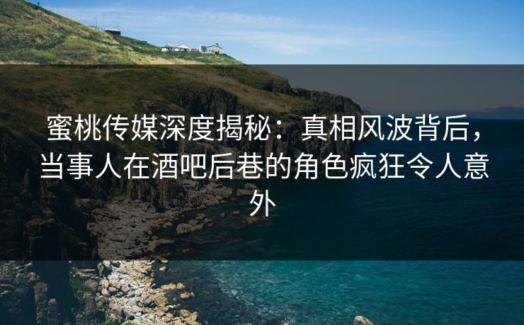 蜜桃传媒深度揭秘：真相风波背后，当事人在酒吧后巷的角色疯狂令人意外