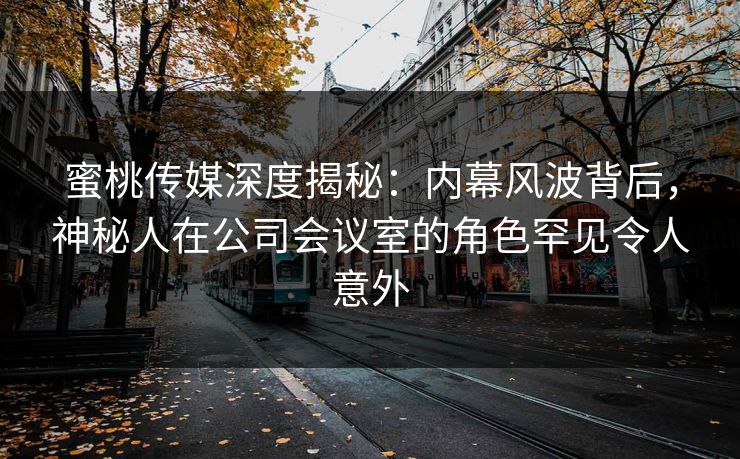 蜜桃传媒深度揭秘：内幕风波背后，神秘人在公司会议室的角色罕见令人意外