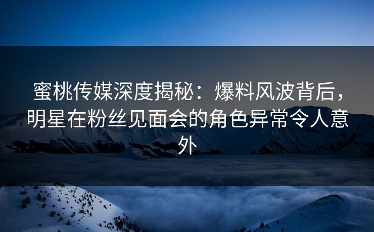 蜜桃传媒深度揭秘：爆料风波背后，明星在粉丝见面会的角色异常令人意外