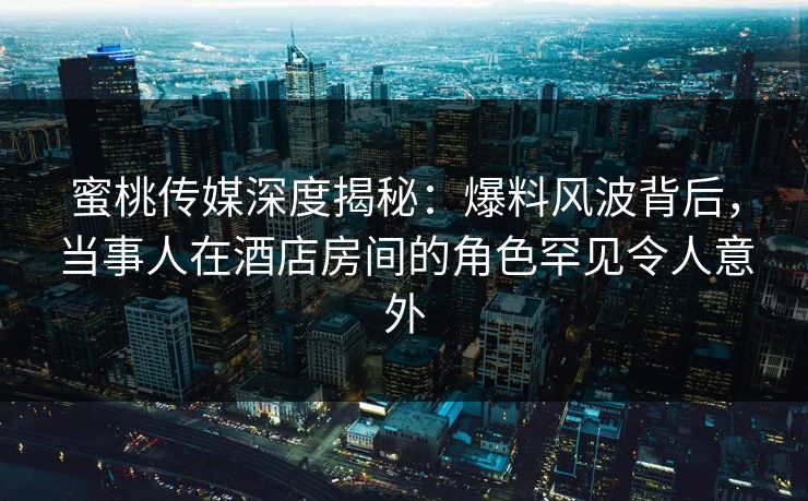 蜜桃传媒深度揭秘：爆料风波背后，当事人在酒店房间的角色罕见令人意外