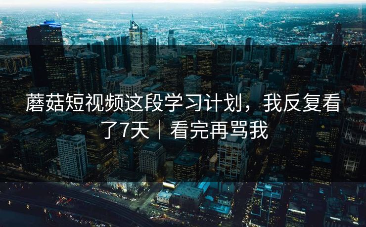 蘑菇短视频这段学习计划，我反复看了7天｜看完再骂我