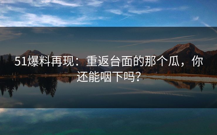51爆料再现：重返台面的那个瓜，你还能咽下吗？